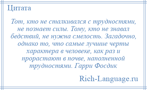 
    Тот, кто не сталкивался с трудностями, не познает силы. Тому, кто не знавал бедствий, не нужна смелость. Загадочно, однако то, что самые лучшие черты характера в человеке, как раз и прорастают в почве, наполненной трудностями. Гарри Фосдик