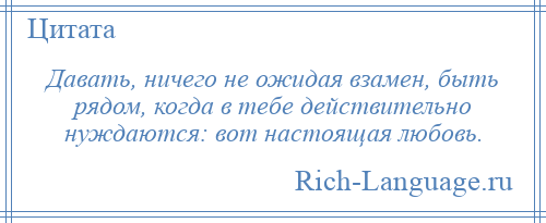 
    Давать, ничего не ожидая взамен, быть рядом, когда в тебе действительно нуждаются: вот настоящая любовь.