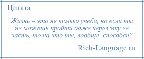 
    Жизнь – это не только учеба, но если ты не можешь пройти даже через эту ее часть, то на что ты, вообще, способен?