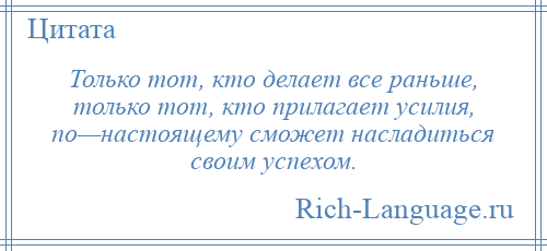 
    Только тот, кто делает все раньше, только тот, кто прилагает усилия, по—настоящему сможет насладиться своим успехом.