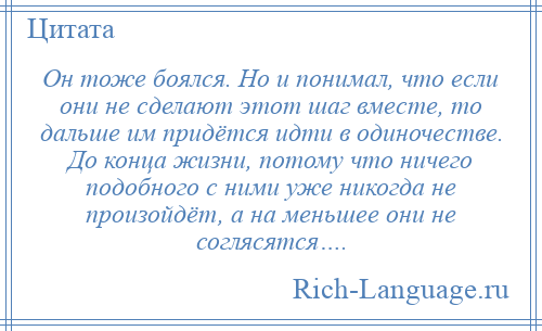 
    Он тоже боялся. Но и понимал, что если они не сделают этот шаг вместе, то дальше им придётся идти в одиночестве. До конца жизни, потому что ничего подобного с ними уже никогда не произойдёт, а на меньшее они не соглясятся….