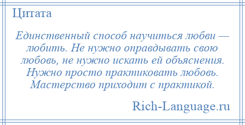 
    Единственный способ научиться любви — любить. Не нужно оправдывать свою любовь, не нужно искать ей объяснения. Нужно просто практиковать любовь. Мастерство приходит с практикой.