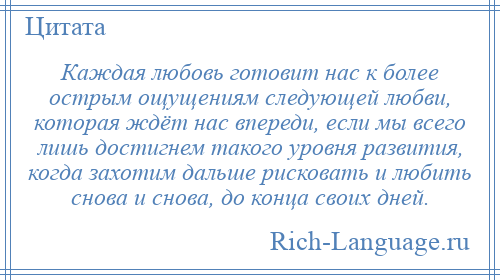 
    Каждая любовь готовит нас к более острым ощущениям следующей любви, которая ждёт нас впереди, если мы всего лишь достигнем такого уровня развития, когда захотим дальше рисковать и любить снова и снова, до конца своих дней.