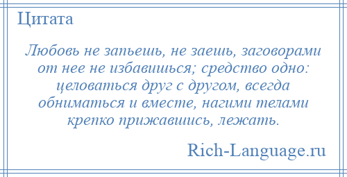 
    Любовь не запьешь, не заешь, заговорами от нее не избавишься; средство одно: целоваться друг с другом, всегда обниматься и вместе, нагими телами крепко прижавшись, лежать.