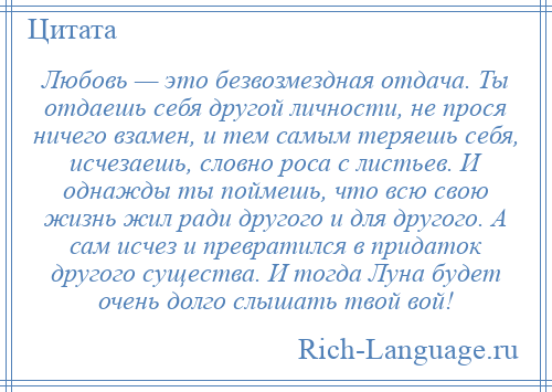 
    Любовь — это безвозмездная отдача. Ты отдаешь себя другой личности, не прося ничего взамен, и тем самым теряешь себя, исчезаешь, словно роса с листьев. И однажды ты поймешь, что всю свою жизнь жил ради другого и для другого. А сам исчез и превратился в придаток другого существа. И тогда Луна будет очень долго слышать твой вой!