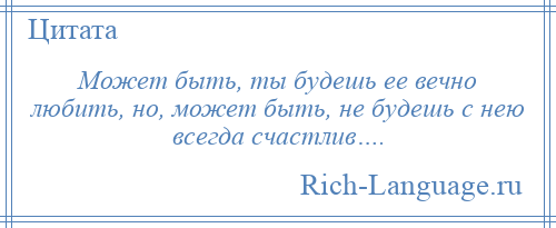 
    Может быть, ты будешь ее вечно любить, но, может быть, не будешь с нею всегда счастлив….