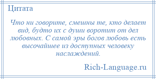 
    Что ни говорите, смешны те, кто делает вид, будто их с души воротит от дел любовных. С самой эры богов любовь есть высочайшее из доступных человеку наслаждений.