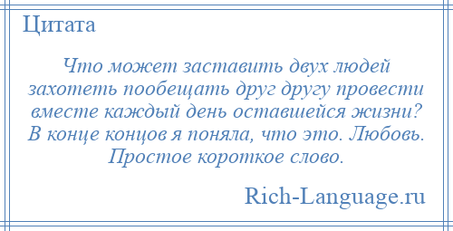 
    Что может заставить двух людей захотеть пообещать друг другу провести вместе каждый день оставшейся жизни? В конце концов я поняла, что это. Любовь. Простое короткое слово.