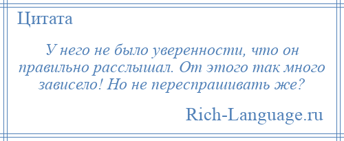 
    У него не было уверенности, что он правильно расслышал. От этого так много зависело! Но не переспрашивать же?