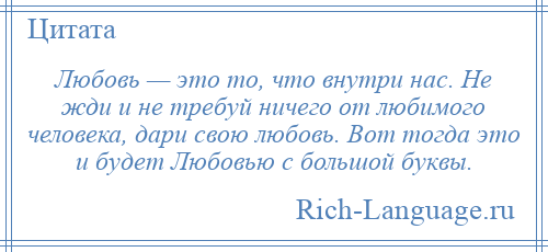 
    Любовь — это то, что внутри нас. Не жди и не требуй ничего от любимого человека, дари свою любовь. Вот тогда это и будет Любовью с большой буквы.