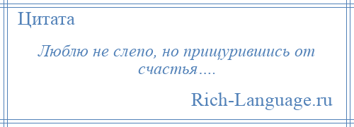 
    Люблю не слепо, но прищурившись от счастья….