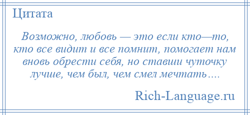 
    Возможно, любовь — это если кто—то, кто все видит и все помнит, помогает нам вновь обрести себя, но ставши чуточку лучше, чем был, чем смел мечтать….