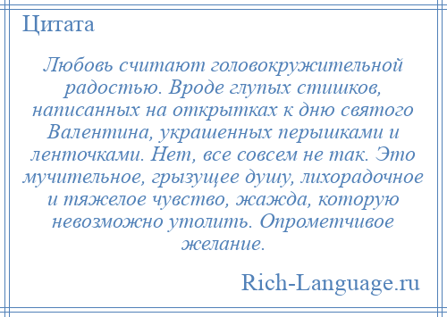 
    Любовь считают головокружительной радостью. Вроде глупых стишков, написанных на открытках к дню святого Валентина, украшенных перышками и ленточками. Нет, все совсем не так. Это мучительное, грызущее душу, лихорадочное и тяжелое чувство, жажда, которую невозможно утолить. Опрометчивое желание.