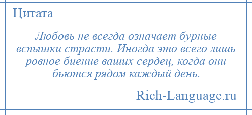 
    Любовь не всегда означает бурные вспышки страсти. Иногда это всего лишь ровное биение ваших сердец, когда они бьются рядом каждый день.