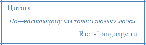 
    По—настоящему мы хотим только любви.