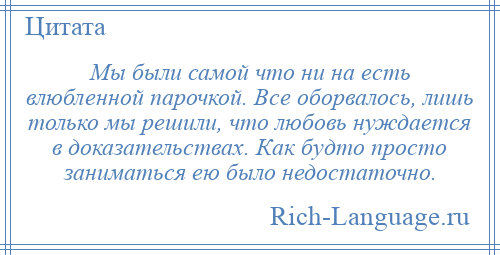 
    Мы были самой что ни на есть влюбленной парочкой. Все оборвалось, лишь только мы решили, что любовь нуждается в доказательствах. Как будто просто заниматься ею было недостаточно.