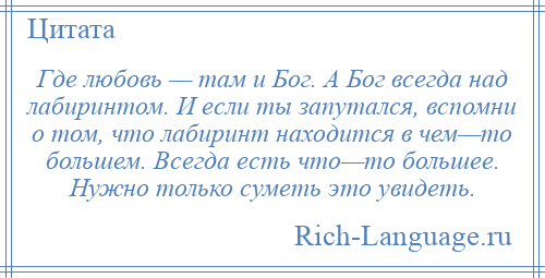 
    Где любовь — там и Бог. А Бог всегда над лабиринтом. И если ты запутался, вспомни о том, что лабиринт находится в чем—то большем. Всегда есть что—то большее. Нужно только суметь это увидеть.