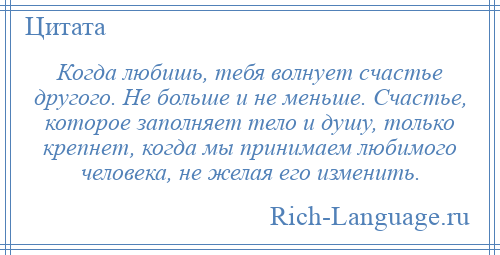 
    Когда любишь, тебя волнует счастье другого. Не больше и не меньше. Счастье, которое заполняет тело и душу, только крепнет, когда мы принимаем любимого человека, не желая его изменить.
