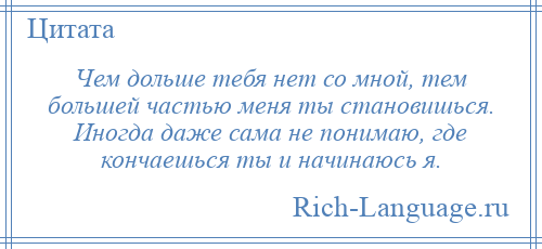 
    Чем дольше тебя нет со мной, тем большей частью меня ты становишься. Иногда даже сама не понимаю, где кончаешься ты и начинаюсь я.