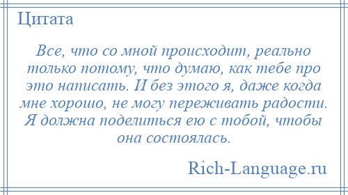 
    Все, что со мной происходит, реально только потому, что думаю, как тебе про это написать. И без этого я, даже когда мне хорошо, не могу переживать радости. Я должна поделиться ею с тобой, чтобы она состоялась.