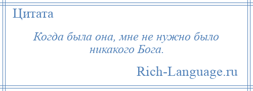 
    Когда была она, мне не нужно было никакого Бога.