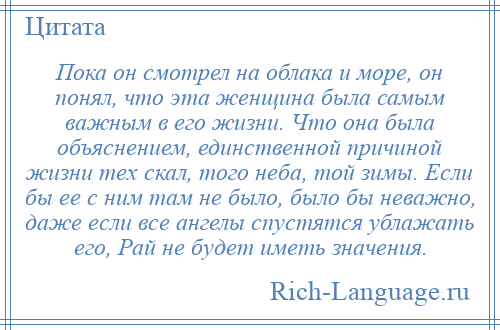 
    Пока он смотрел на облака и море, он понял, что эта женщина была самым важным в его жизни. Что она была объяснением, единственной причиной жизни тех скал, того неба, той зимы. Если бы ее с ним там не было, было бы неважно, даже если все ангелы спустятся ублажать его, Рай не будет иметь значения.