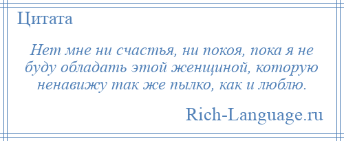 
    Нет мне ни счастья, ни покоя, пока я не буду обладать этой женщиной, которую ненавижу так же пылко, как и люблю.