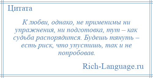 
    К любви, однако, не применимы ни упражнения, ни подготовка, тут – как судьба распорядится. Будешь тянуть – есть риск, что упустишь, так и не попробовав.