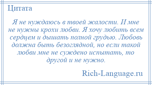 
    Я не нуждаюсь в твоей жалости. И мне не нужны крохи любви. Я хочу любить всем сердцем и дышать полной грудью. Любовь должна быть безоглядной, но если такой любви мне не суждено испытать, то другой и не нужно.