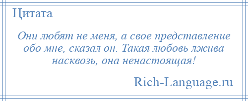 
    Они любят не меня, а свое представление обо мне, сказал он. Такая любовь лжива насквозь, она ненастоящая!