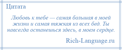 
    Любовь к тебе — самая большая в моей жизни и самая тяжкая из всех бед. Ты навсегда останешься здесь, в моем сердце.