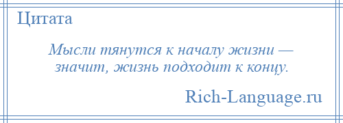 
    Мысли тянутся к началу жизни — значит, жизнь подходит к концу.