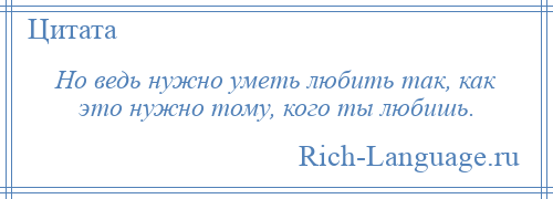 
    Но ведь нужно уметь любить так, как это нужно тому, кого ты любишь.