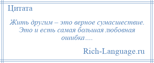 
    Жить другим – это верное сумасшествие. Это и есть самая большая любовная ошибка….