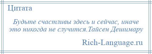 
    Будьте счастливы здесь и сейчас, иначе это никогда не случится.Тайсен Дешимару