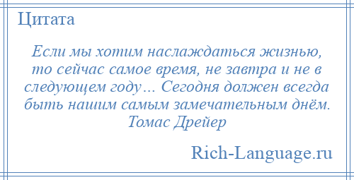 
    Если мы хотим наслаждаться жизнью, то сейчас самое время, не завтра и не в следующем году… Сегодня должен всегда быть нашим самым замечательным днём. Томас Дрейер