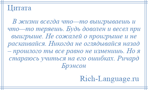 
    В жизни всегда что—то выигрываешь и что—то теряешь. Будь доволен и весел при выигрыше. Не сожалей о проигрыше и не раскаивайся. Никогда не оглядывайся назад – прошлого ты все равно не изменишь. Но я стараюсь учиться на его ошибках. Ричард Брэнсон