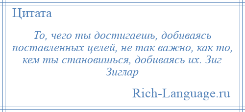 
    То, чего ты достигаешь, добиваясь поставленных целей, не так важно, как то, кем ты становишься, добиваясь их. Зиг Зиглар