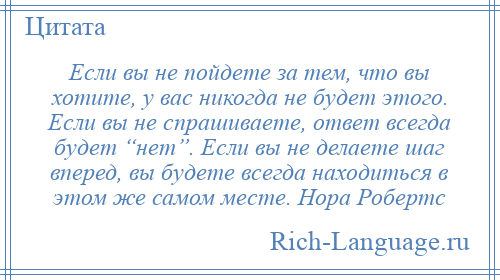 
    Если вы не пойдете за тем, что вы хотите, у вас никогда не будет этого. Если вы не спрашиваете, ответ всегда будет “нет”. Если вы не делаете шаг вперед, вы будете всегда находиться в этом же самом месте. Нора Робертс