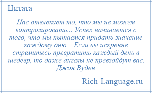 
    Нас отвлекает то, что мы не можем контролировать... Успех начинается с того, что мы пытаемся придать значение каждому дню... Если вы искренне стремитесь превратить каждый день в шедевр, то даже ангелы не превзойдут вас. Джон Вуден