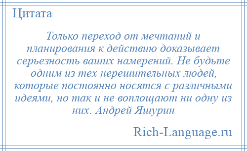 
    Только переход от мечтаний и планирования к действию доказывает серьезность ваших намерений. Не будьте одним из тех нерешительных людей, которые постоянно носятся с различными идеями, но так и не воплощают ни одну из них. Андрей Яшурин