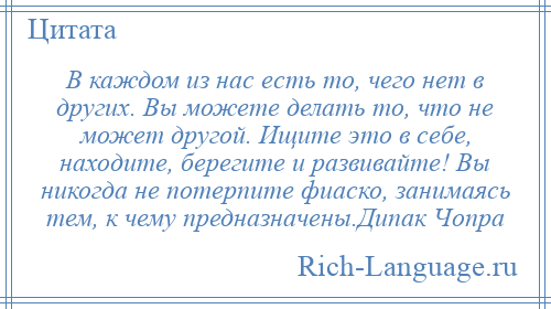 
    В каждом из нас есть то, чего нет в других. Вы можете делать то, что не может другой. Ищите это в себе, находите, берегите и развивайте! Вы никогда не потерпите фиаско, занимаясь тем, к чему предназначены.Дипак Чопра