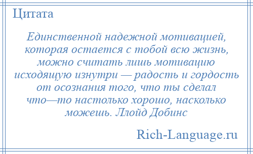 
    Единственной надежной мотивацией, которая остается с тобой всю жизнь, можно считать лишь мотивацию исходящую изнутри — радость и гордость от осознания того, что ты сделал что—то настолько хорошо, насколько можешь. Ллойд Добинс
