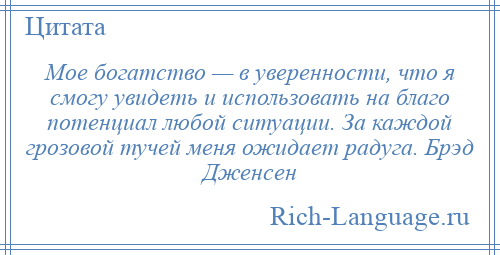 
    Мое богатство — в уверенности, что я смогу увидеть и использовать на благо потенциал любой ситуации. За каждой грозовой тучей меня ожидает радуга. Брэд Дженсен