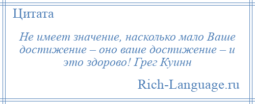 
    Не имеет значение, насколько мало Ваше достижение – оно ваше достижение – и это здорово! Грег Куинн