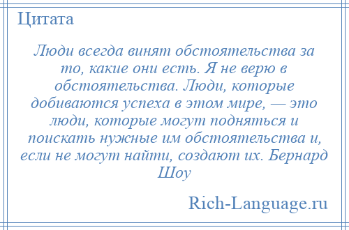
    Люди всегда винят обстоятельства за то, какие они есть. Я не верю в обстоятельства. Люди, которые добиваются успеха в этом мире, — это люди, которые могут подняться и поискать нужные им обстоятельства и, если не могут найти, создают их. Бернард Шоу