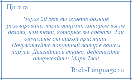 
    Через 20 лет вы будете больше разочарованы теми вещами, которые вы не делали, чем теми, которые вы сделали. Так отчальте от тихой пристани. Почувствуйте попутный ветер в вашем парусе. Двигайтесь вперед, действуйте, открывайте! Марк Твен