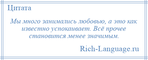 
    Мы много занимались любовью, а это как известно успокаивает. Всё прочее становится менее значимым.