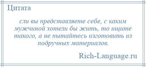 
    сли вы представляете себе, с каким мужчиной хотели бы жить, то ищите такого, а не пытайтесь изготовить из подручных материалов.