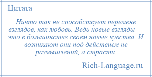 
    Ничто так не способствует перемене взглядов, как любовь. Ведь новые взгляды — это в большинстве своем новые чувства. И возникают они под действием не размышлений, а страсти.